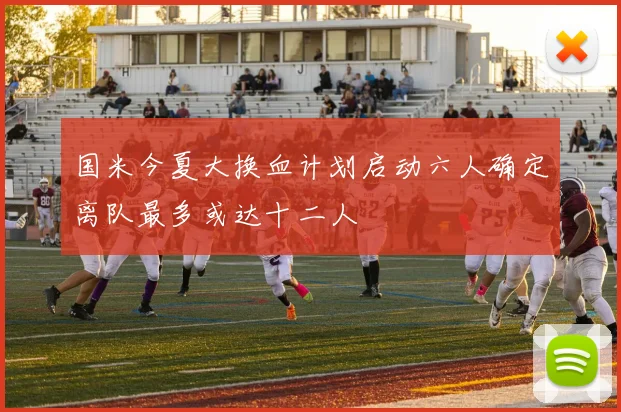 国米今夏大换血计划启动六人确定离队最多或达十二人