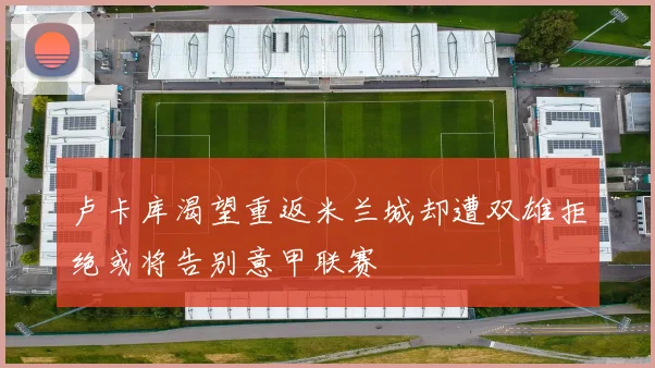 卢卡库渴望重返米兰城却遭双雄拒绝或将告别意甲联赛