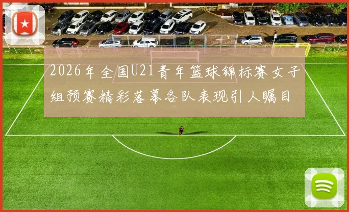 2026年全国U21青年篮球锦标赛女子组预赛精彩落幕各队表现引人瞩目