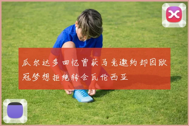 瓜尔达多回忆曾获马竞邀约却因欧冠梦想拒绝转会瓦伦西亚