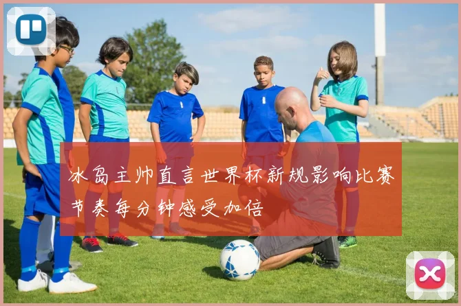 冰岛主帅直言世界杯新规影响比赛节奏每分钟感受加倍