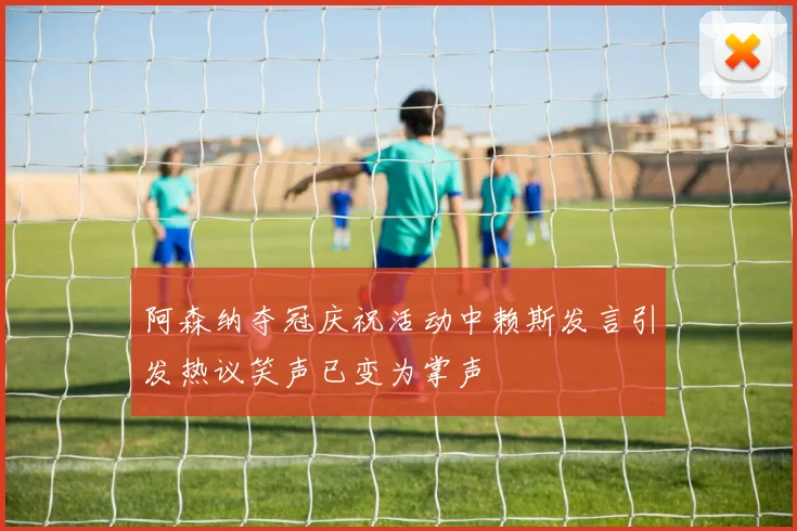 阿森纳夺冠庆祝活动中赖斯发言引发热议笑声已变为掌声