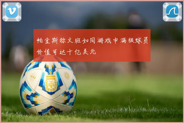 帕金斯称文班如同游戏中满级球员价值可达十亿美元