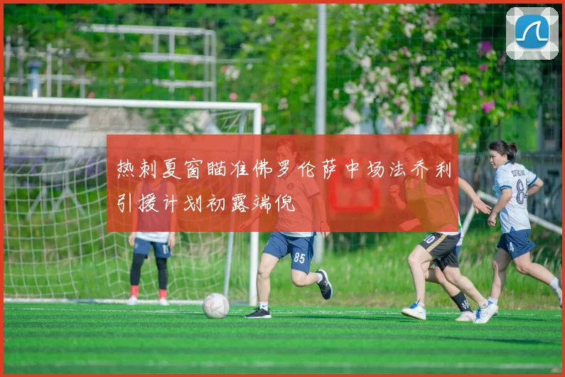 热刺夏窗瞄准佛罗伦萨中场法乔利引援计划初露端倪