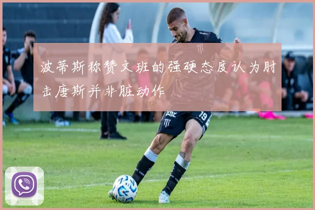 波蒂斯称赞文班的强硬态度认为肘击唐斯并非脏动作