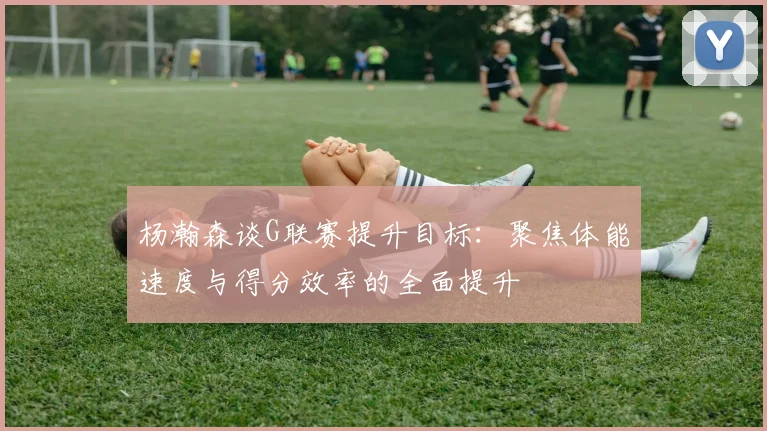 杨瀚森谈G联赛提升目标：聚焦体能速度与得分效率的全面提升