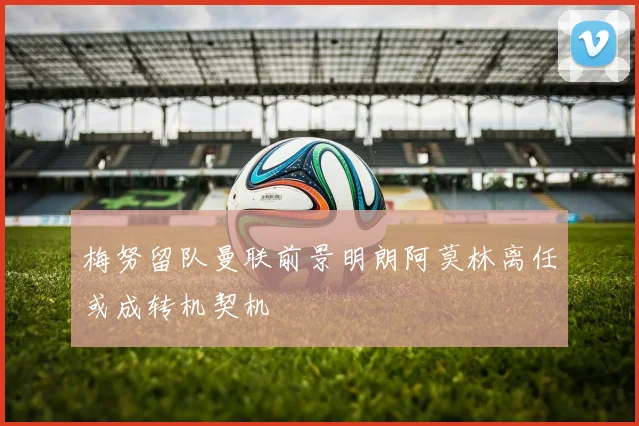梅努留队曼联前景明朗阿莫林离任或成转机契机