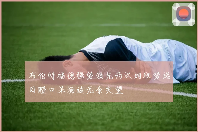布伦特福德强势领先西汉姆联努诺目瞪口呆场边无奈失望
