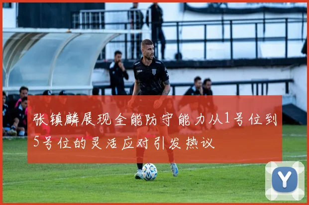 张镇麟展现全能防守能力从1号位到5号位的灵活应对引发热议