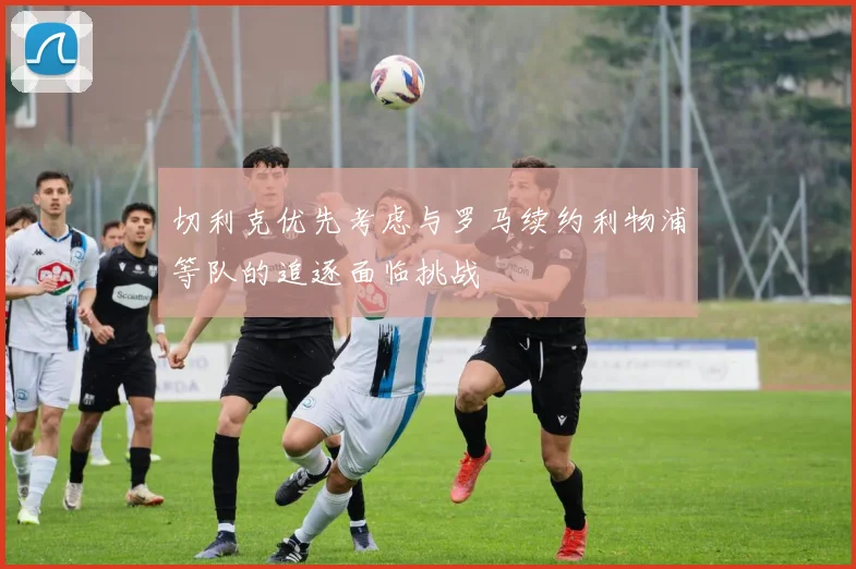 切利克优先考虑与罗马续约利物浦等队的追逐面临挑战