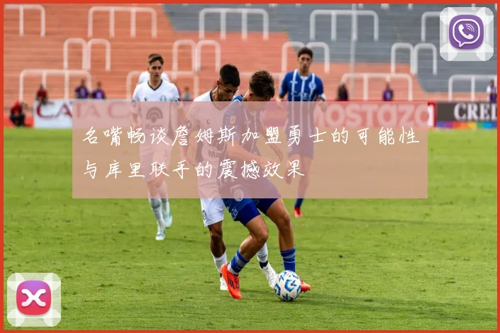 名嘴畅谈詹姆斯加盟勇士的可能性与库里联手的震撼效果