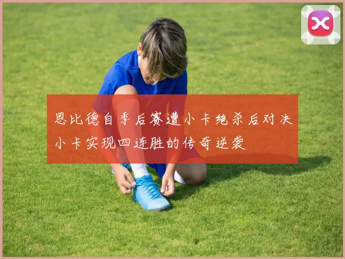 恩比德自季后赛遭小卡绝杀后对决小卡实现四连胜的传奇逆袭