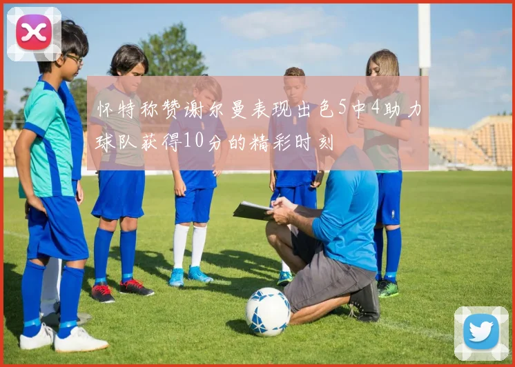 怀特称赞谢尔曼表现出色5中4助力球队获得10分的精彩时刻