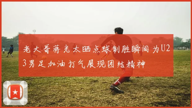 老大哥蒋光太晒点球制胜瞬间为U23男足加油打气展现团结精神