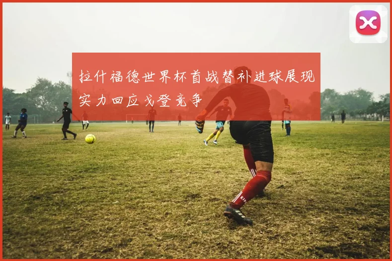 拉什福德世界杯首战替补进球展现实力回应戈登竞争