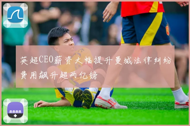 英超CEO薪资大幅提升曼城法律纠纷费用飙升超两亿镑