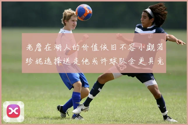 老詹在湖人的价值依旧不容小觑若珍妮选择送走他或许球队会更具竞争力
