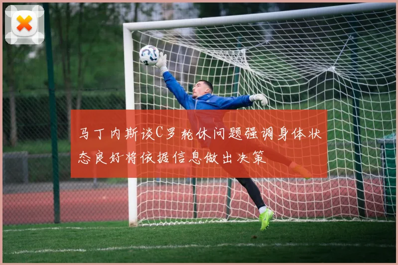马丁内斯谈C罗轮休问题强调身体状态良好将依据信息做出决策