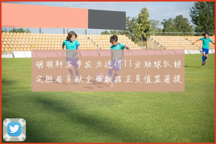 胡明轩末节发力连得11分助球队锁定胜局贡献全面数据正负值显著提升