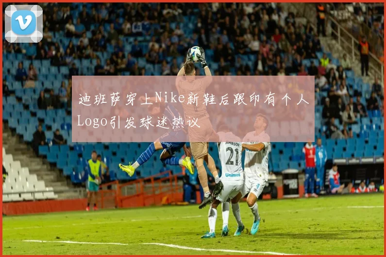 迪班萨穿上Nike新鞋后跟印有个人Logo引发球迷热议