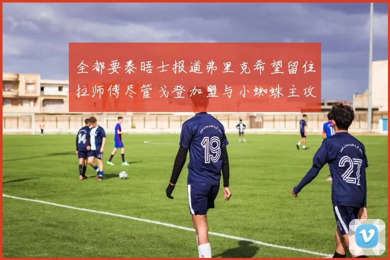 全都要泰晤士报道弗里克希望留住拉师傅尽管戈登加盟与小蜘蛛主攻