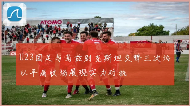 U23国足与乌兹别克斯坦交锋三次均以平局收场展现实力对抗